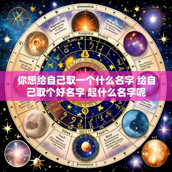 你想给自己取一个什么名字 给自己取个好名字 起什么名字呢