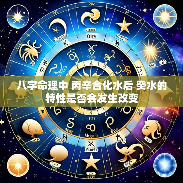 八字命理中 丙辛合化水后 癸水的特性是否会发生改变