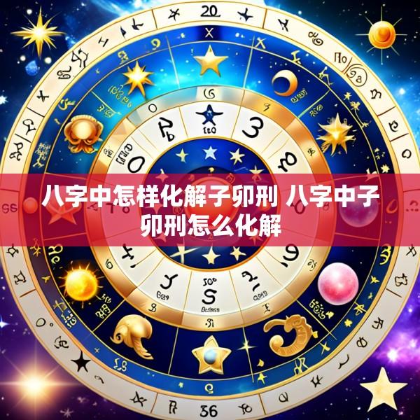 八字中怎样化解子卯刑 八字中子卯刑怎么化解