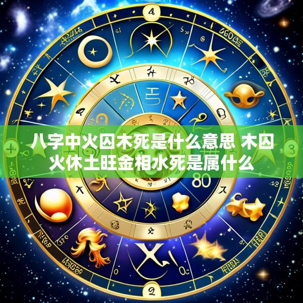 八字中火囚木死是什么意思 木囚火休土旺金相水死是属什么