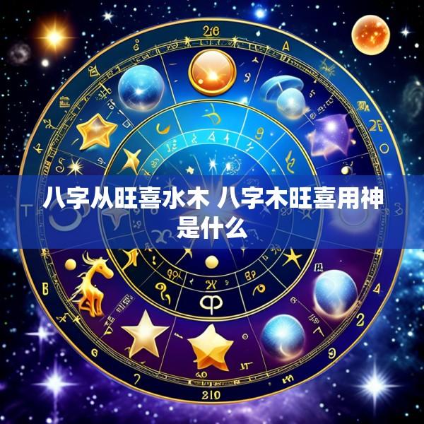 八字从旺喜水木 八字木旺喜用神是什么