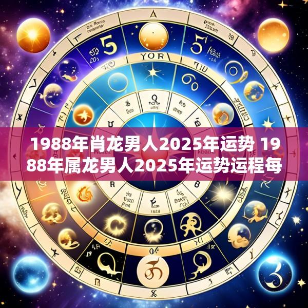 1988年肖龙男人2025年运势 1988年属龙男人2025年运势运程每月运程