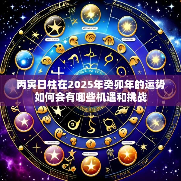 丙寅日柱在2025年癸卯年的运势如何会有哪些机遇和挑战