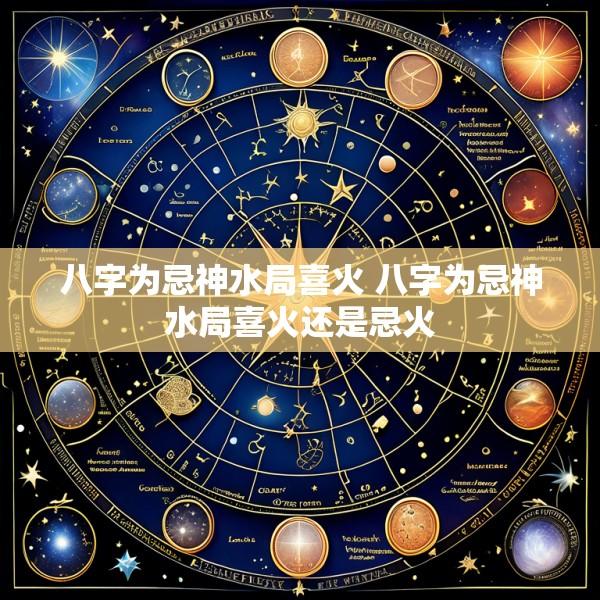八字为忌神水局喜火 八字为忌神水局喜火还是忌火