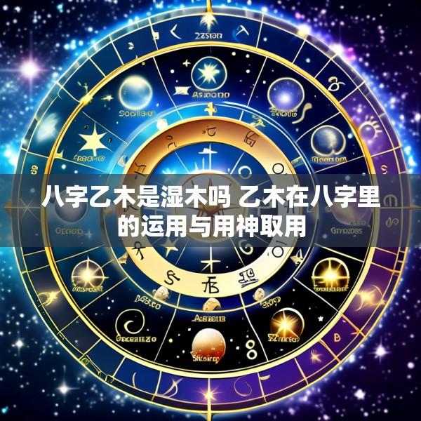 八字乙木是湿木吗 乙木在八字里的运用与用神取用