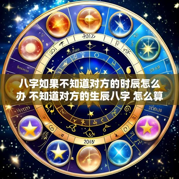 八字如果不知道对方的时辰怎么办 不知道对方的生辰八字 怎么算婚姻