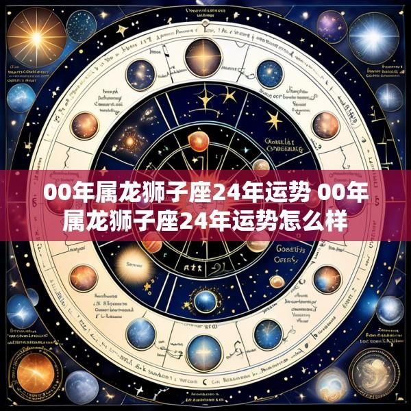 00年属龙狮子座24年运势 00年属龙狮子座24年运势怎么样
