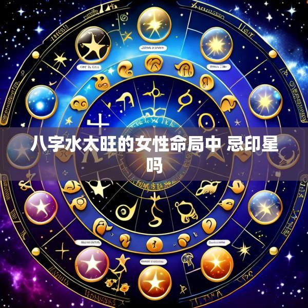 八字水太旺的女性命局中 忌印星吗