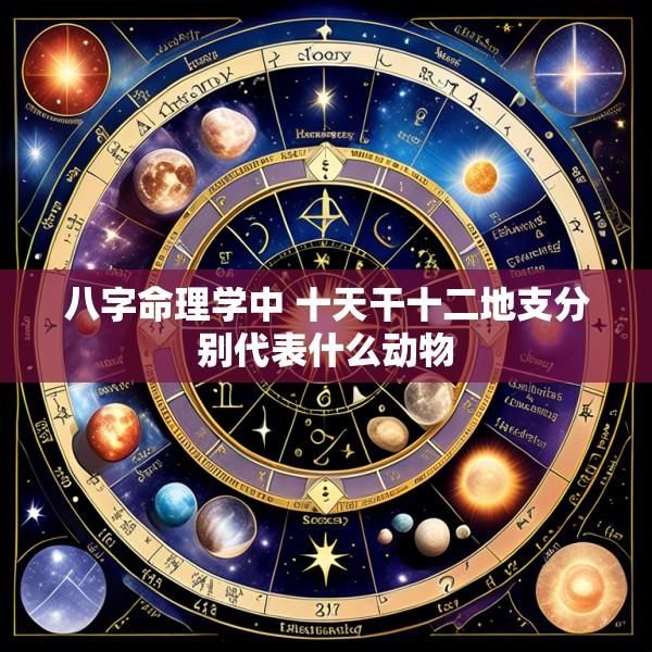 八字命理学中 十天干十二地支分别代表什么动物
