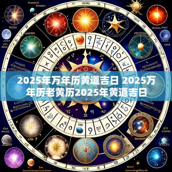 2025年万年历黄道吉日 2025万年历老黄历2025年黄道吉日