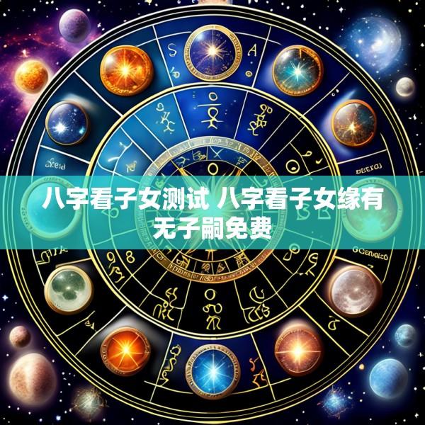 八字看子女测试 八字看子女缘有无子嗣免费