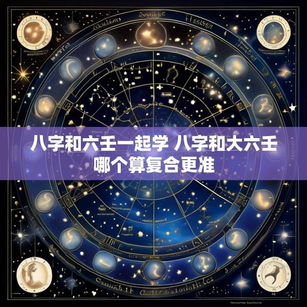 八字和六壬一起学 八字和大六壬哪个算复合更准
