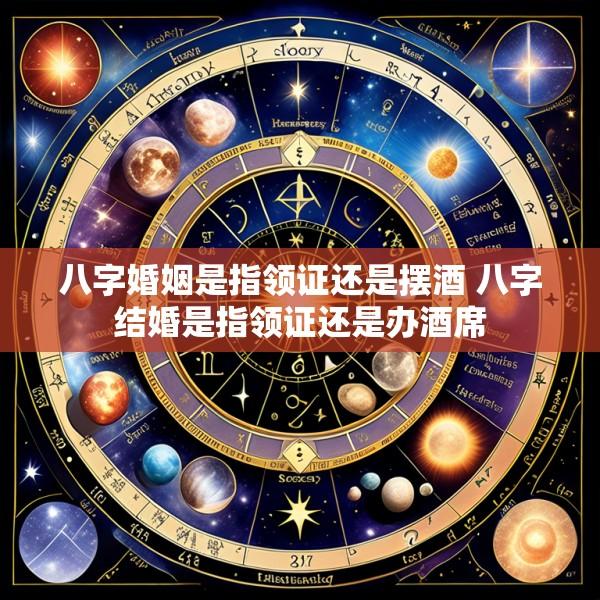 八字婚姻是指领证还是摆酒 八字结婚是指领证还是办酒席