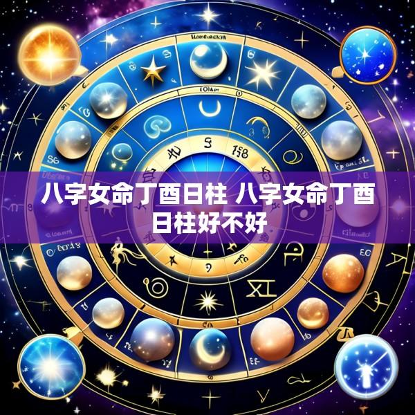 八字女命丁酉日柱 八字女命丁酉日柱好不好