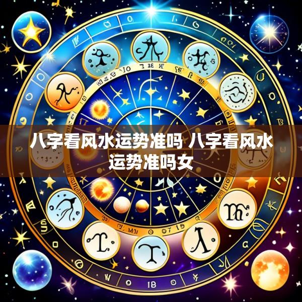 八字看风水运势准吗 八字看风水运势准吗女