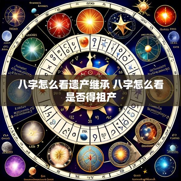 八字怎么看遗产继承 八字怎么看是否得祖产