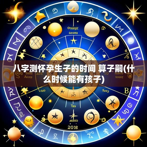 八字测怀孕生子的时间 算子嗣(什么时候能有孩子)