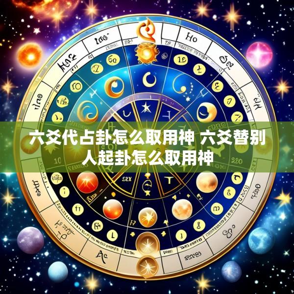 六爻代占卦怎么取用神 六爻替别人起卦怎么取用神