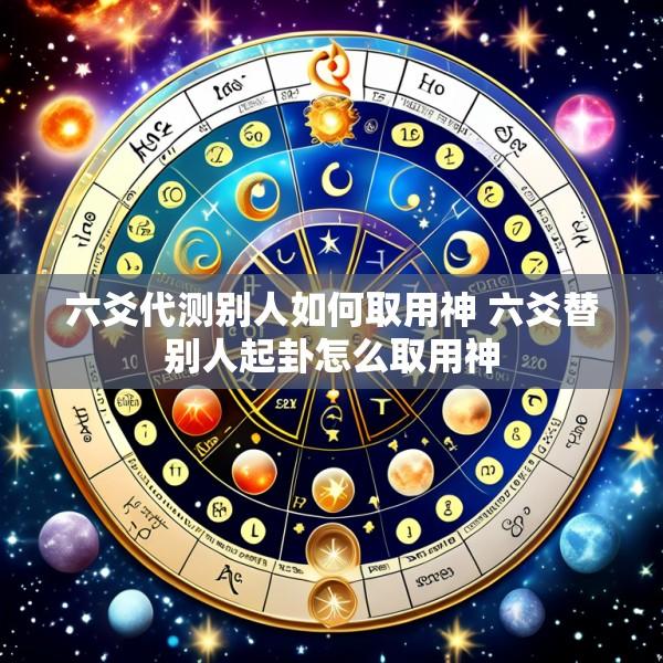 六爻代测别人如何取用神 六爻替别人起卦怎么取用神