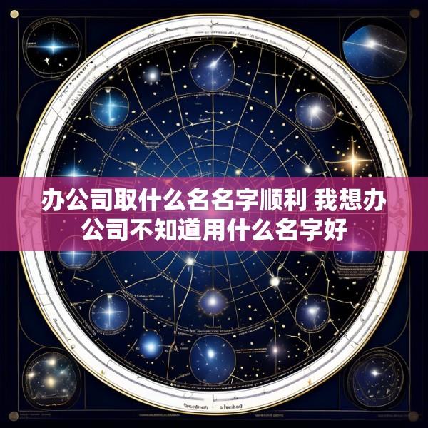 办公司取什么名名字顺利 我想办公司不知道用什么名字好