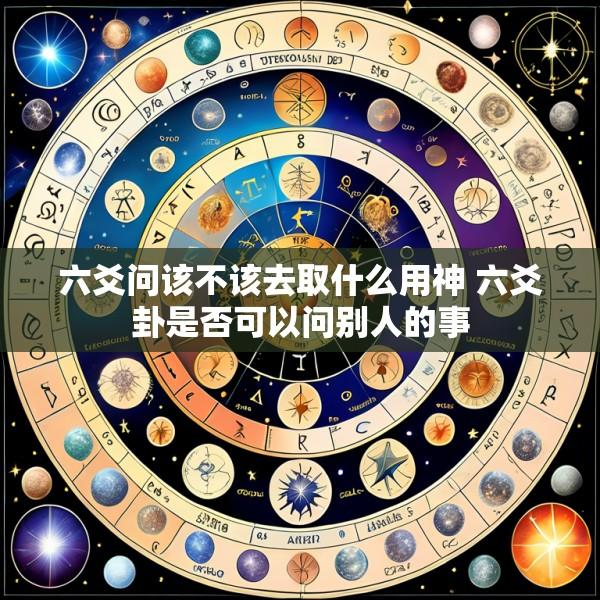 六爻问该不该去取什么用神 六爻卦是否可以问别人的事