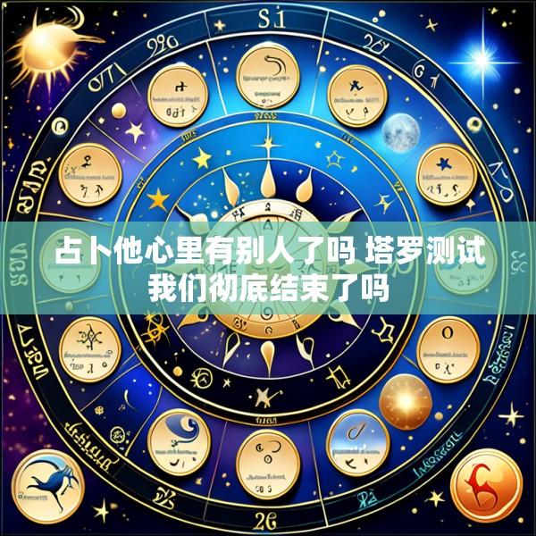 占卜他心里有别人了吗 塔罗测试我们彻底结束了吗