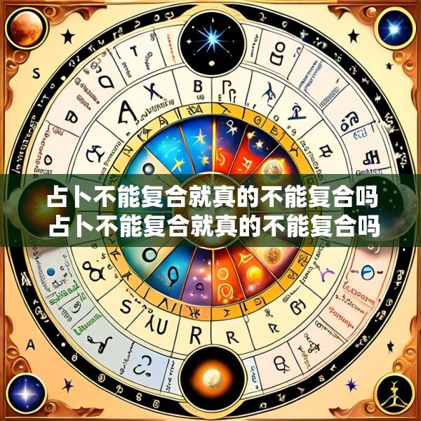 占卜不能复合就真的不能复合吗 占卜不能复合就真的不能复合吗为什么