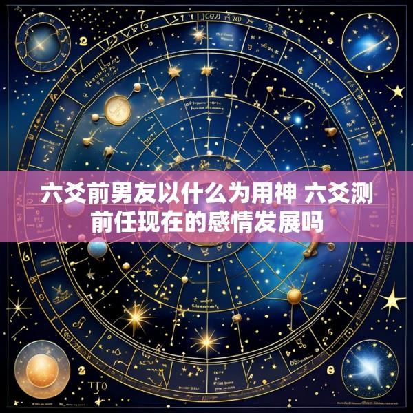 六爻前男友以什么为用神 六爻测前任现在的感情发展吗