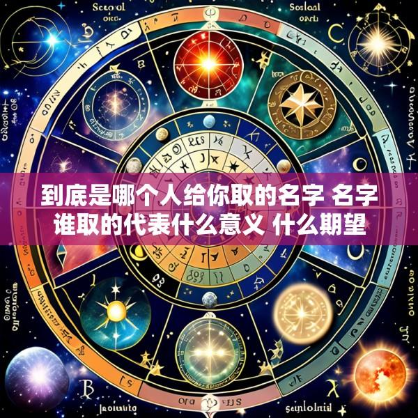 到底是哪个人给你取的名字 名字谁取的代表什么意义 什么期望