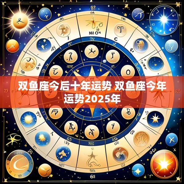 双鱼座今后十年运势 双鱼座今年运势2025年
