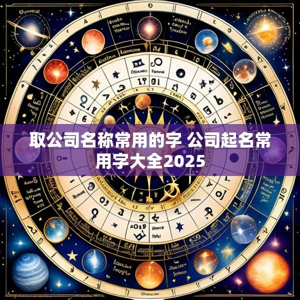 取公司名称常用的字 公司起名常用字大全2025