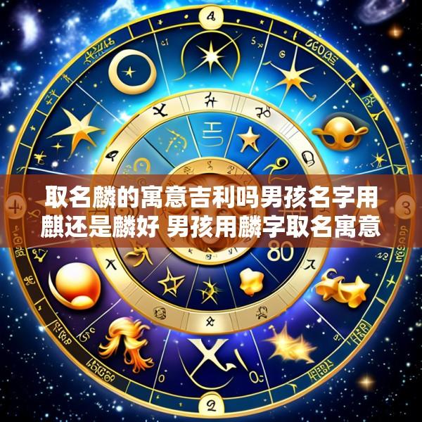 取名麟的寓意吉利吗男孩名字用麒还是麟好 男孩用麟字取名寓意解析 为您精选美好寓意的男孩名字