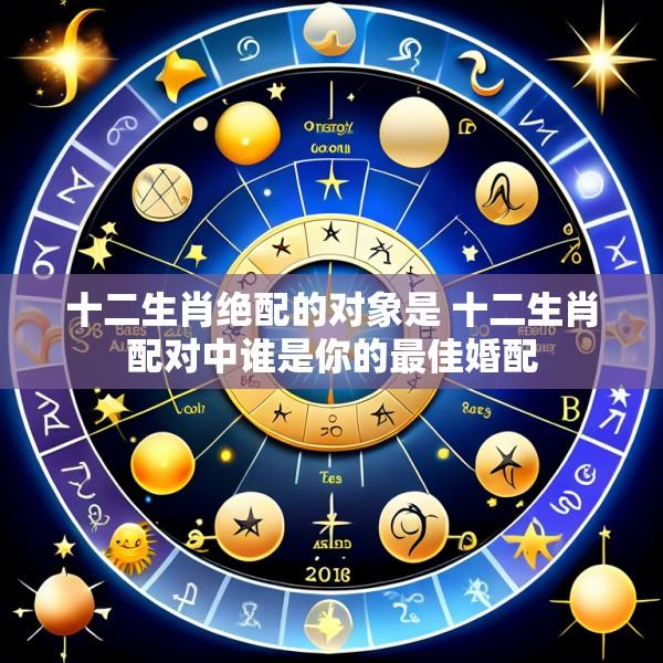 十二生肖绝配的对象是 十二生肖配对中谁是你的最佳婚配