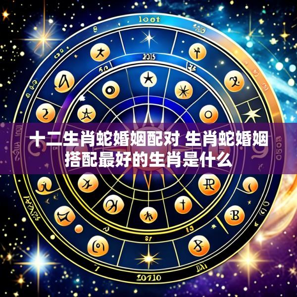 十二生肖蛇婚姻配对 生肖蛇婚姻搭配最好的生肖是什么