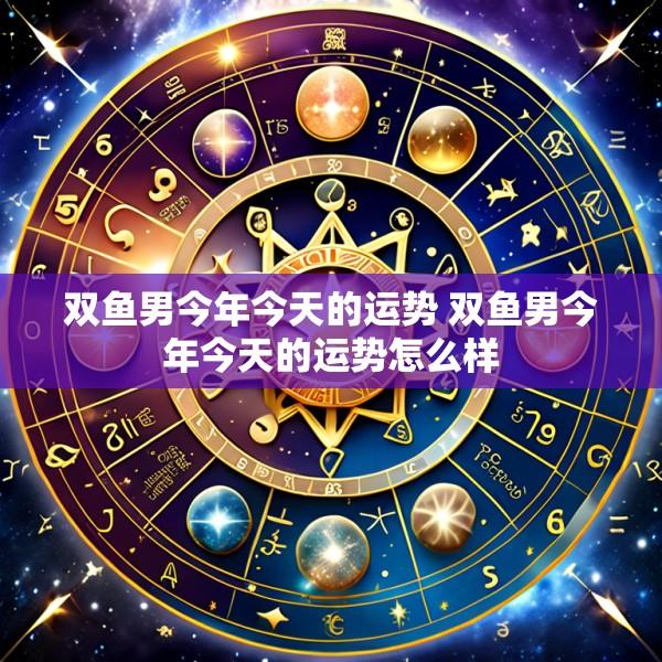 双鱼男今年今天的运势 双鱼男今年今天的运势怎么样