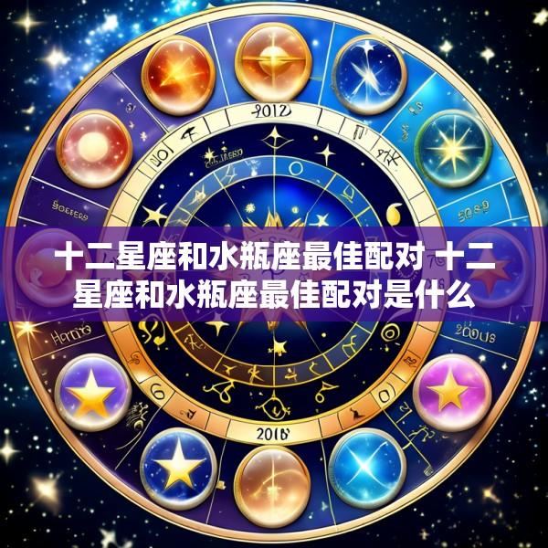 十二星座和水瓶座最佳配对 十二星座和水瓶座最佳配对是什么