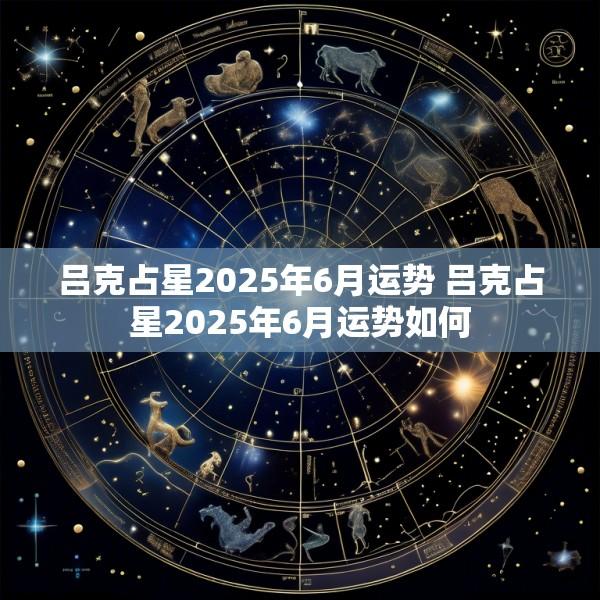 吕克占星2025年6月运势 吕克占星2025年6月运势如何