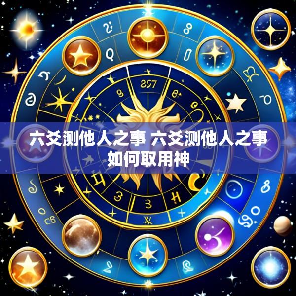六爻测他人之事 六爻测他人之事如何取用神