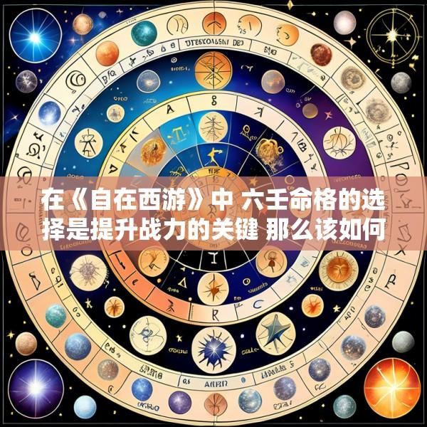 在《自在西游》中 六壬命格的选择是提升战力的关键 那么该如何选择呢