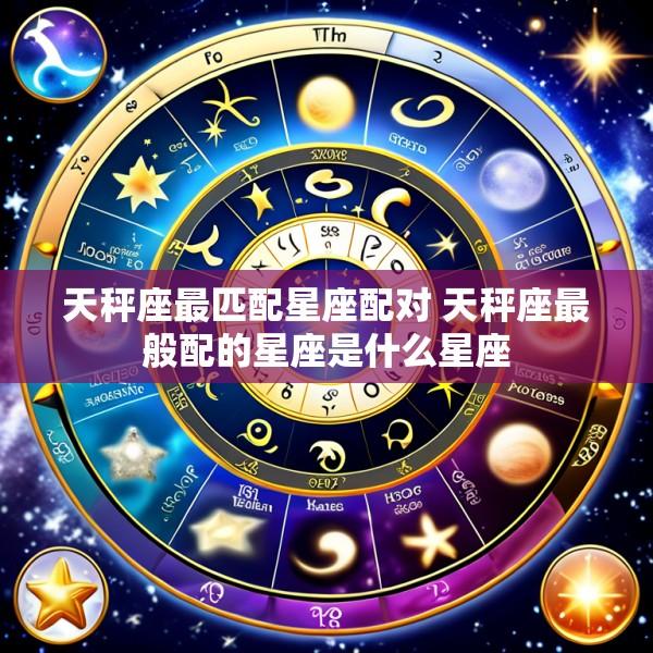 天秤座最匹配星座配对 天秤座最般配的星座是什么星座