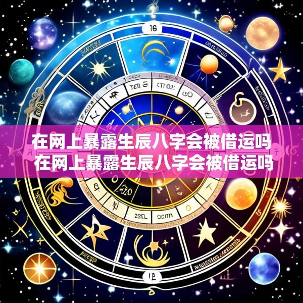 在网上暴露生辰八字会被借运吗 在网上暴露生辰八字会被借运吗是真的吗