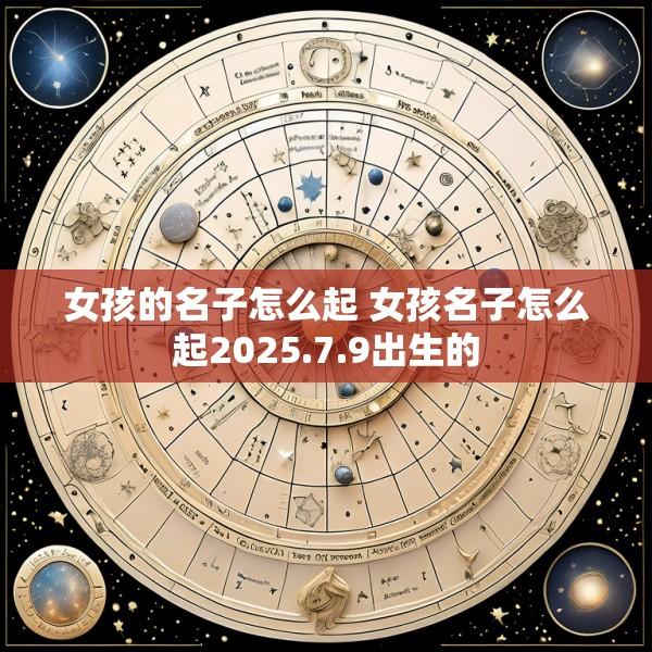 女孩的名子怎么起 女孩名子怎么起2025.7.9出生的