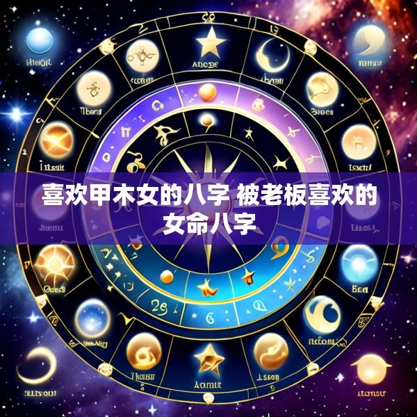 喜欢甲木女的八字 被老板喜欢的女命八字