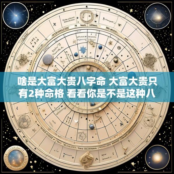 啥是大富大贵八字命 大富大贵只有2种命格 看看你是不是这种八字
