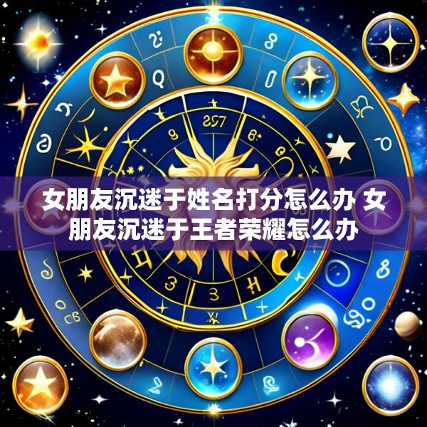 女朋友沉迷于姓名打分怎么办 女朋友沉迷于王者荣耀怎么办