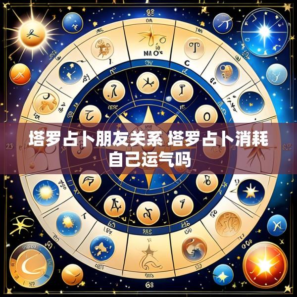 塔罗占卜朋友关系 塔罗占卜消耗自己运气吗