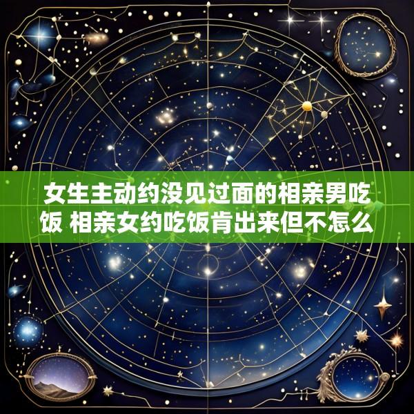 女生主动约没见过面的相亲男吃饭 相亲女约吃饭肯出来但不怎么聊微信是什么情况