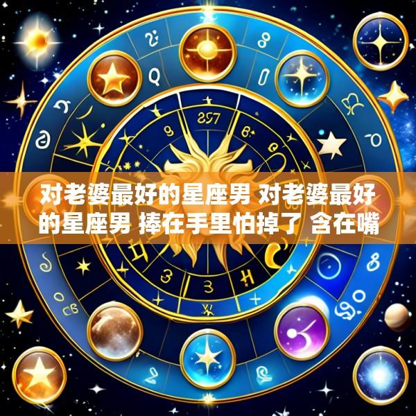 对老婆最好的星座男 对老婆最好的星座男 捧在手里怕掉了 含在嘴里怕化了
