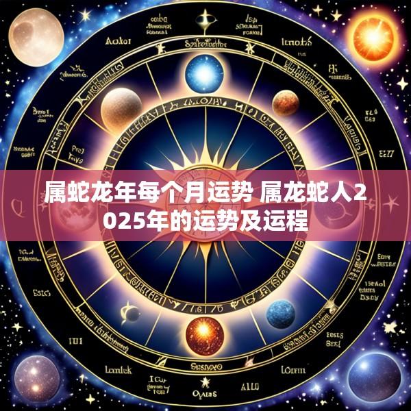 属蛇龙年每个月运势 属龙蛇人2025年的运势及运程