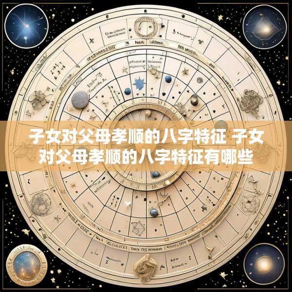 子女对父母孝顺的八字特征 子女对父母孝顺的八字特征有哪些
